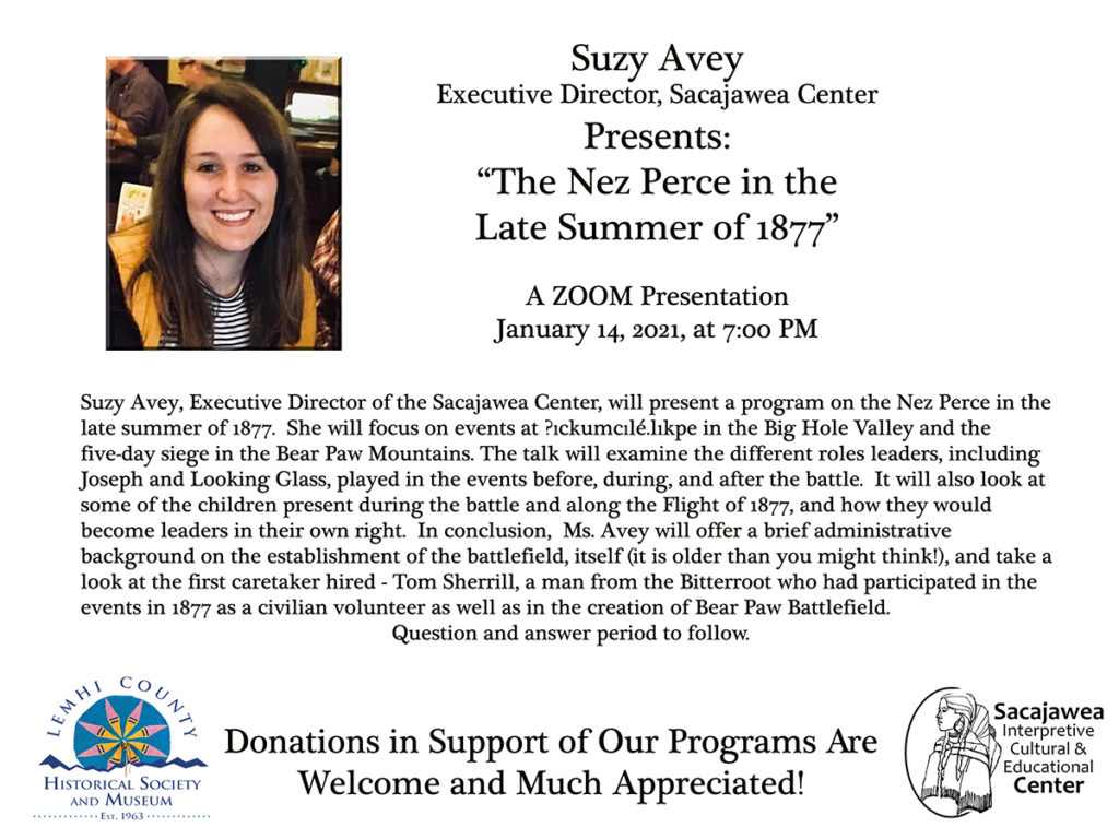 This is an invitation to a Zoom Presentation by Suzy Avey, Executive Director of the Sacajawea Interpretive Center, about the plight of the Nez Perce during the summer of 1877 in the Big Hole Valley of Montana.  She will also discuss the roles of specific individuals, subsequent events,  and the creation of the Bear Paw Battlefield.  It is sponsored jointly by the Lemhi County Historical Society and the Sacajawea Interpretive Center.  
