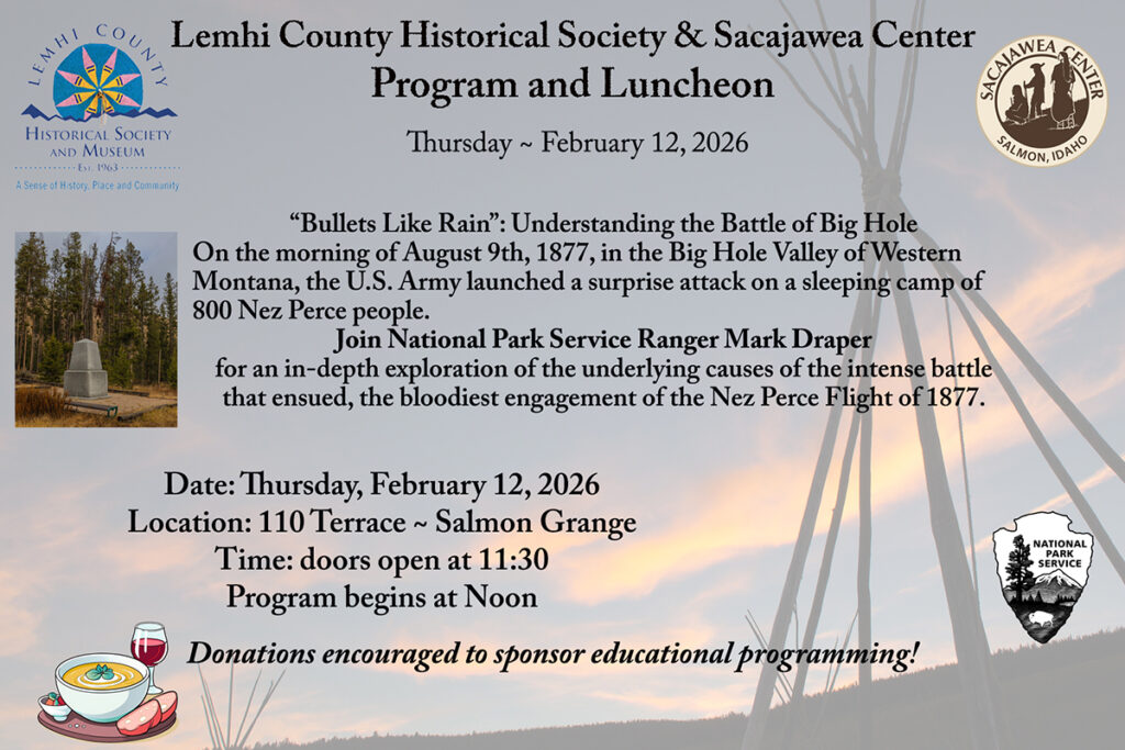 Lemhi County Historical Society & Sacajawea Center 
Program and Luncheon: Thursday ~ February 12, 2026 in the Salmon Grange!

Doors open at 11:30; program at Noon.

“Bullets Like Rain”: Understanding the Battle of Big Hole
On the morning of August 9th, 1877, in the Big Hole Valley of Western Montana, the U.S. Army launched a surprise attack on a sleeping camp of 800 Nez Perce people. 
Join National Park Service Ranger Mark Draper 
for an in-depth exploration of the underlying causes of the intense battle that ensued, the bloodiest engagement of the Nez Perce Flight of 1877.
